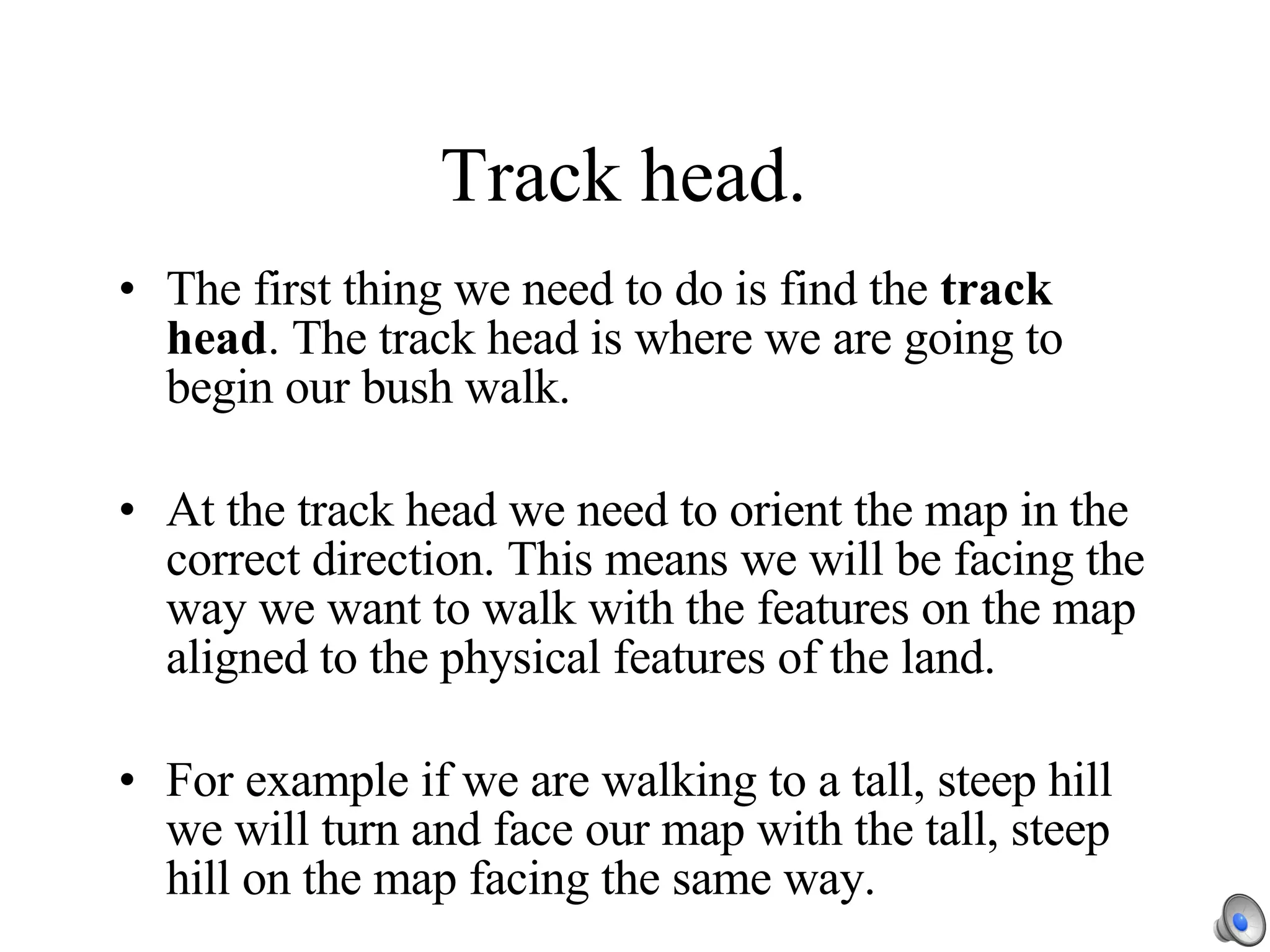 Track head. The first thing we need to do is find the  track head . The track head is where we are going to begin our bush walk. At the track head we need to orient the map in the correct direction. This means we will be facing the way we want to walk with the features on the map aligned to the physical features of the land. For example if we are walking to a tall, steep hill we will turn and face our map with the tall, steep hill on the map facing the same way. 