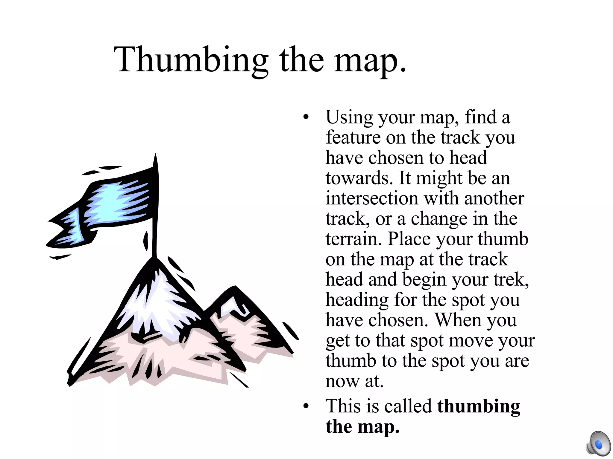 Thumbing the map. Using your map, find a feature on the track you have chosen to head towards. It might be an intersection with another track, or a change in the terrain. Place your thumb on the map at the track head and begin your trek, heading for the spot you have chosen. When you get to that spot move your thumb to the spot you are now at. This is called  thumbing the map. 