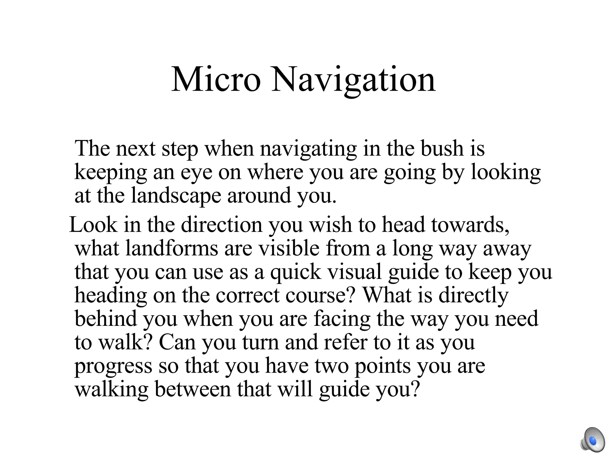 Micro Navigation The next step when navigating in the bush is keeping an eye on where you are going by looking at the landscape around you. Look in the direction you wish to head towards, what landforms are visible from a long way away that you can use as a quick visual guide to keep you heading on the correct course? What is directly behind you when you are facing the way you need to walk? Can you turn and refer to it as you progress so that you have two points you are walking between that will guide you? 