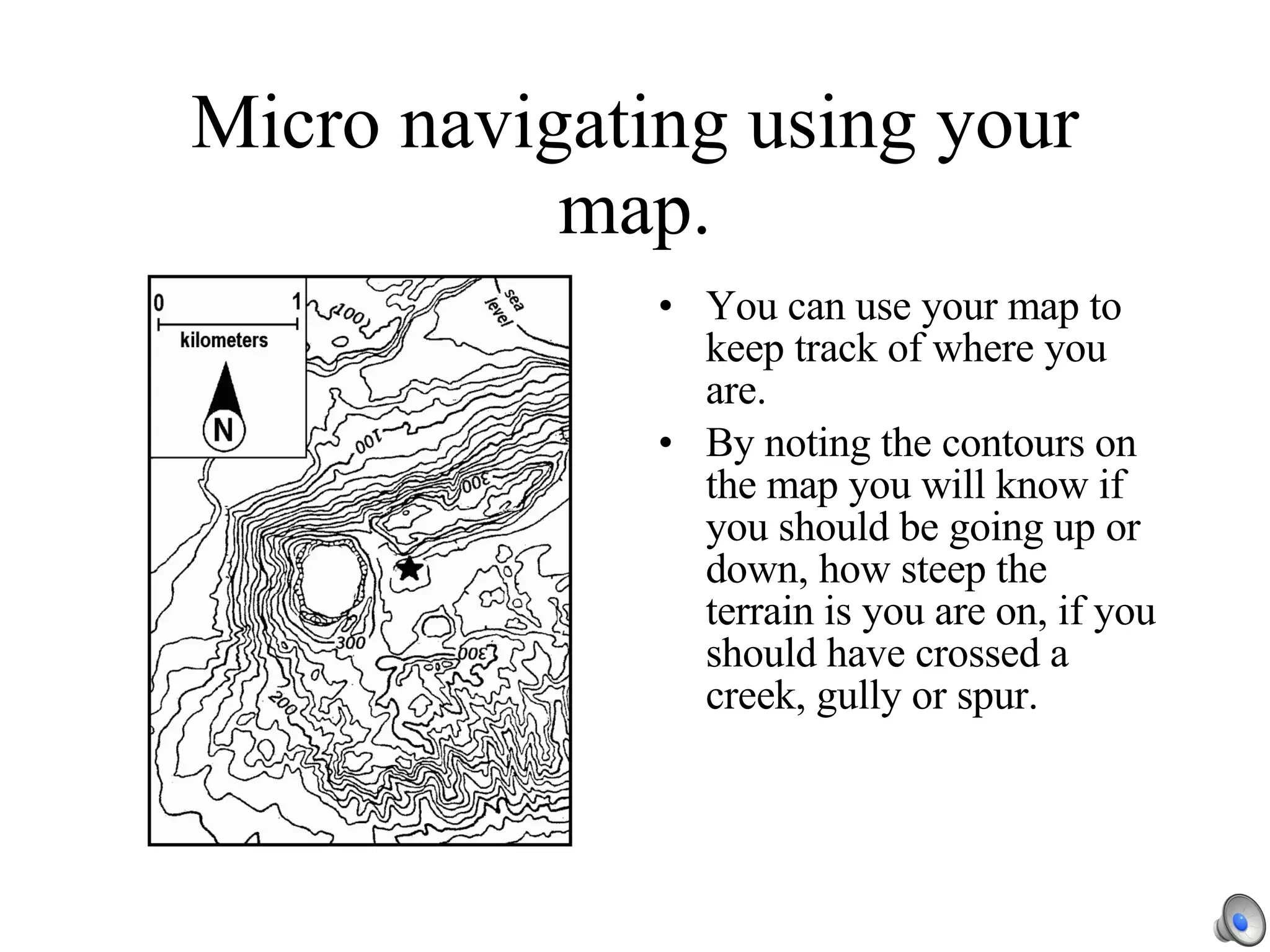 Micro navigating using your map. You can use your map to keep track of where you are. By noting the contours on the map you will know if you should be going up or down, how steep the terrain is you are on, if you should have crossed a creek, gully or spur. 