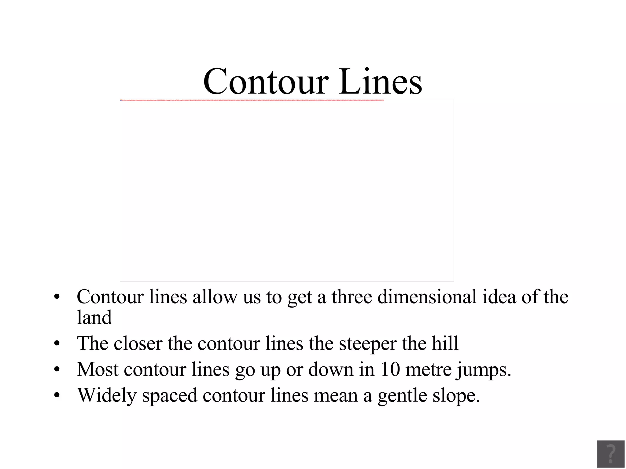 Contour Lines Contour lines allow us to get a three dimensional idea of the land The closer the contour lines the steeper the hill Most contour lines go up or down in 10 metre jumps. Widely spaced contour lines mean a gentle slope. 