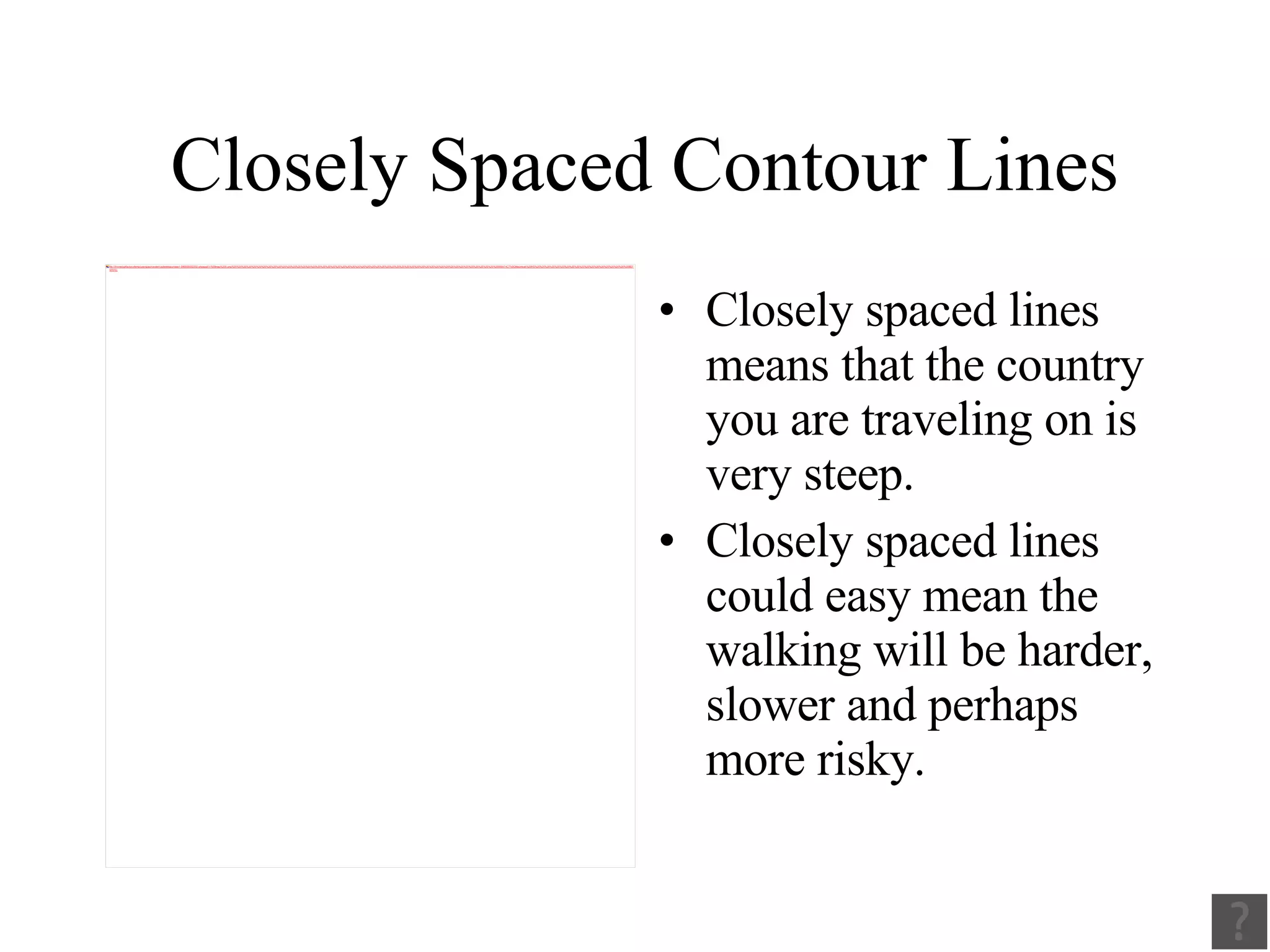 Closely Spaced Contour Lines Closely spaced lines means that the country you are traveling on is very steep. Closely spaced lines could easy mean the walking will be harder, slower and perhaps more risky. 