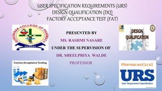 USER SPECIFICATION REQUIREMENTS (URS)
DESIGN QUALIFICATION (DQ)
FACTORY ACCEPTANCE TEST (FAT)
PRESENTED BY
MS. RASHMI NASARE
UNDER THE SUPERVISION OF
DR. SHEELPRIYA WALDE
PROFESSOR
1
 