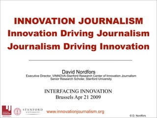 INNOVATION JOURNALISM
Innovation Driving Journalism
Journalism Driving Innovation

                            David Nordfors
   Executive Director, VINNOVA-Stanford Research Center of Innovation Journalism
                     Senior Research Scholar, Stanford University



               INTERFACING INNOVATION
                   Brussels Apr 21 2009

                 www.innovationjournalism.org
                                                                           © D. Nordfors
 