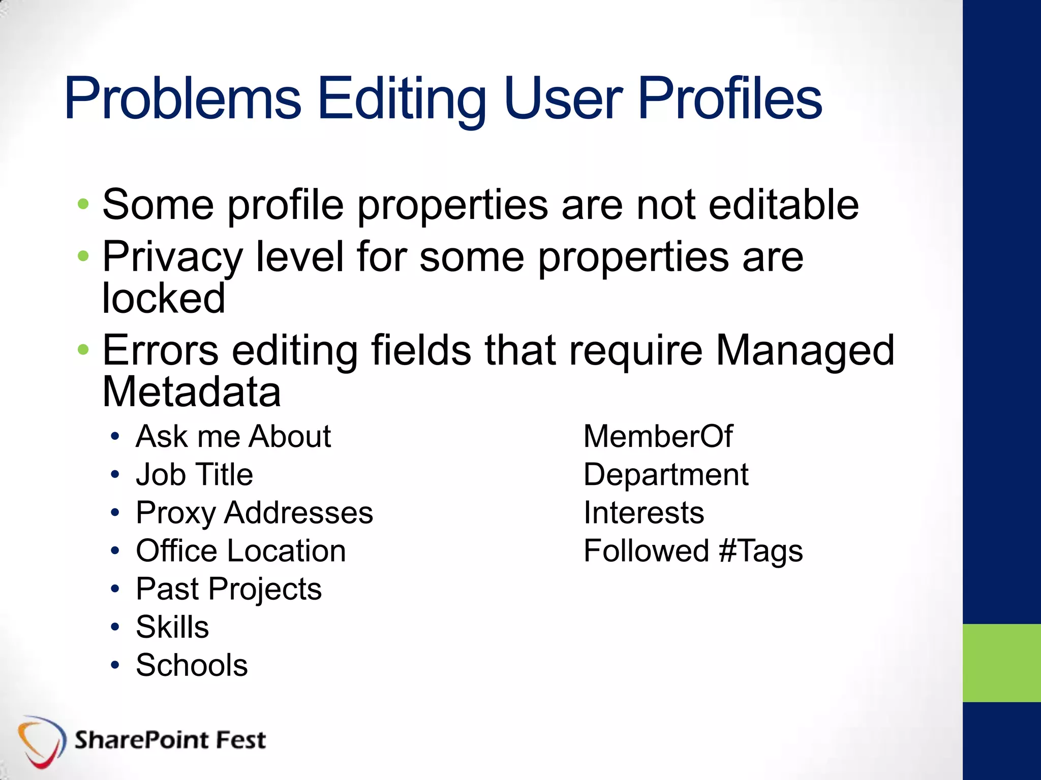 Problems Editing User Profiles
• Some profile properties are not editable
• Privacy level for some properties are
locked
• Errors editing fields that require Managed
Metadata
• Ask me About MemberOf
• Job Title Department
• Proxy Addresses Interests
• Office Location Followed #Tags
• Past Projects
• Skills
• Schools
 