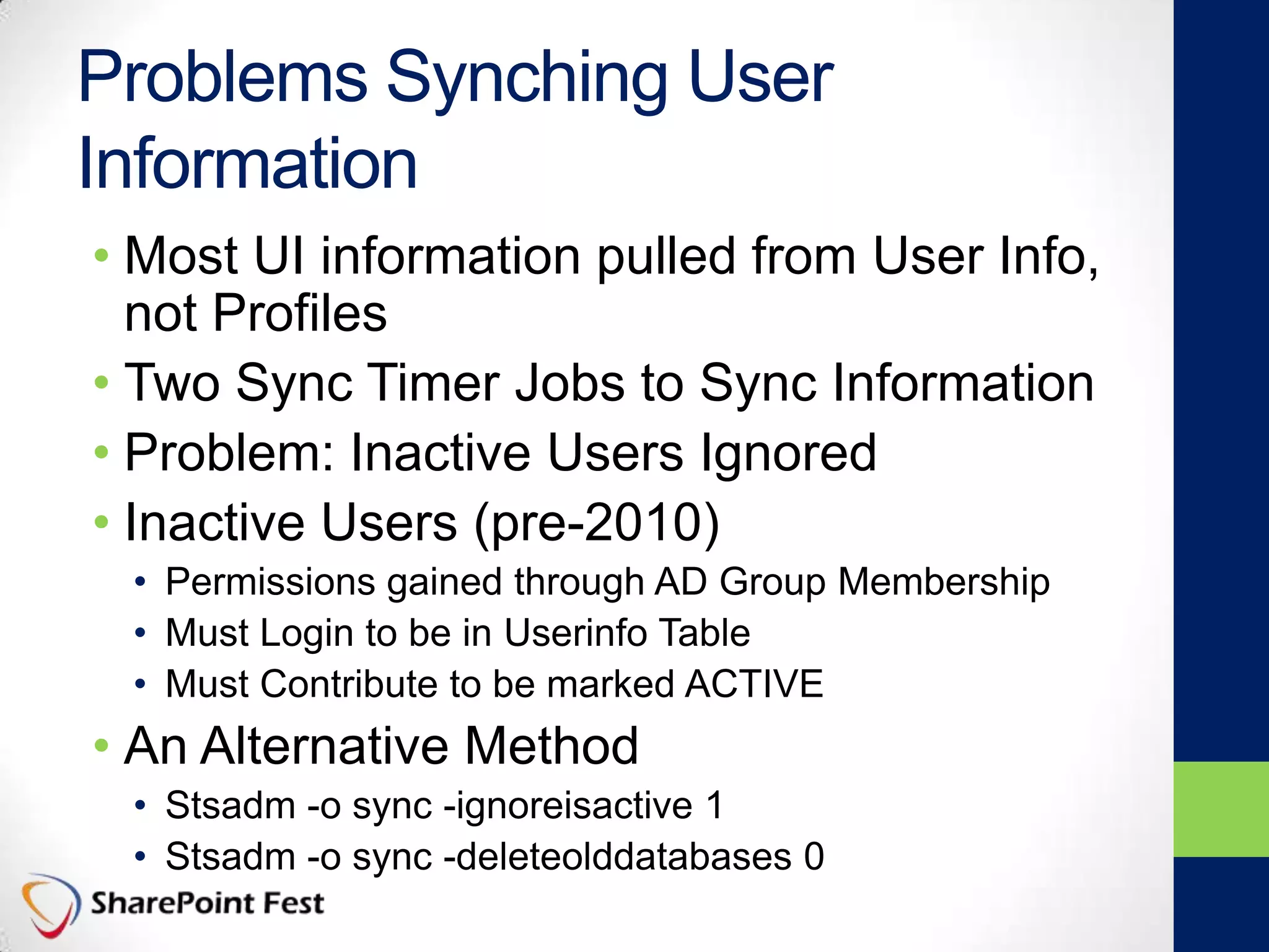 Problems Synching User
Information
• Most UI information pulled from User Info,
not Profiles
• Two Sync Timer Jobs to Sync Information
• Problem: Inactive Users Ignored
• Inactive Users (pre-2010)
• Permissions gained through AD Group Membership
• Must Login to be in Userinfo Table
• Must Contribute to be marked ACTIVE
• An Alternative Method
• Stsadm -o sync -ignoreisactive 1
• Stsadm -o sync -deleteolddatabases 0
 