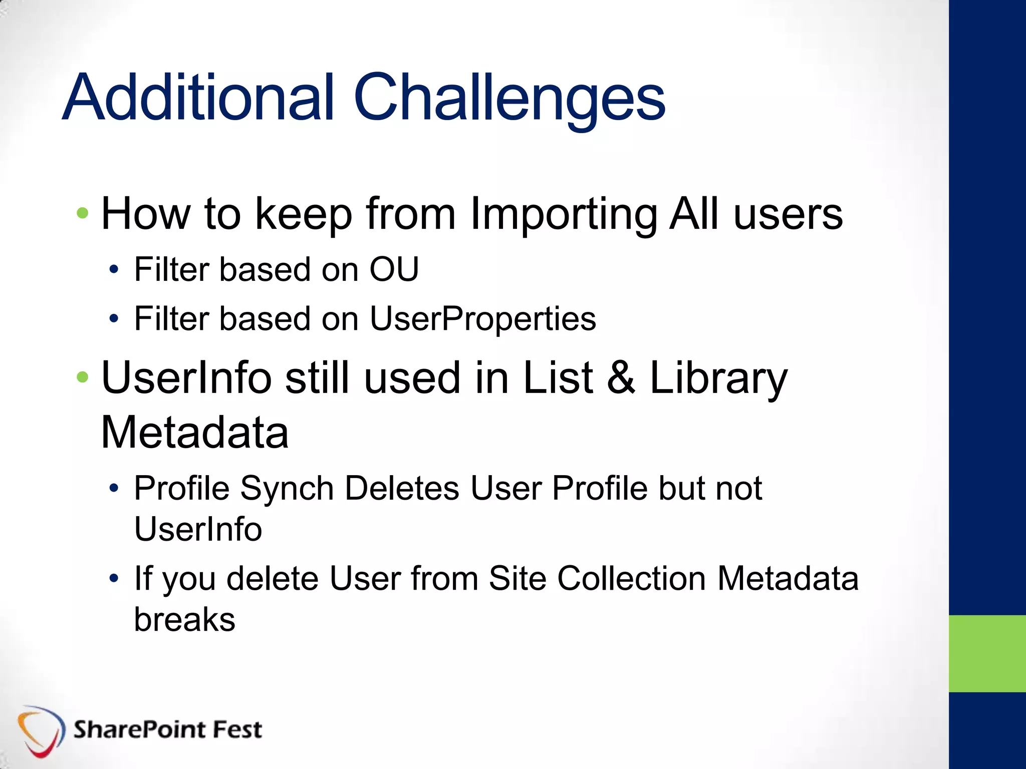 Additional Challenges
• How to keep from Importing All users
• Filter based on OU
• Filter based on UserProperties
• UserInfo still used in List & Library
Metadata
• Profile Synch Deletes User Profile but not
UserInfo
• If you delete User from Site Collection Metadata
breaks
 