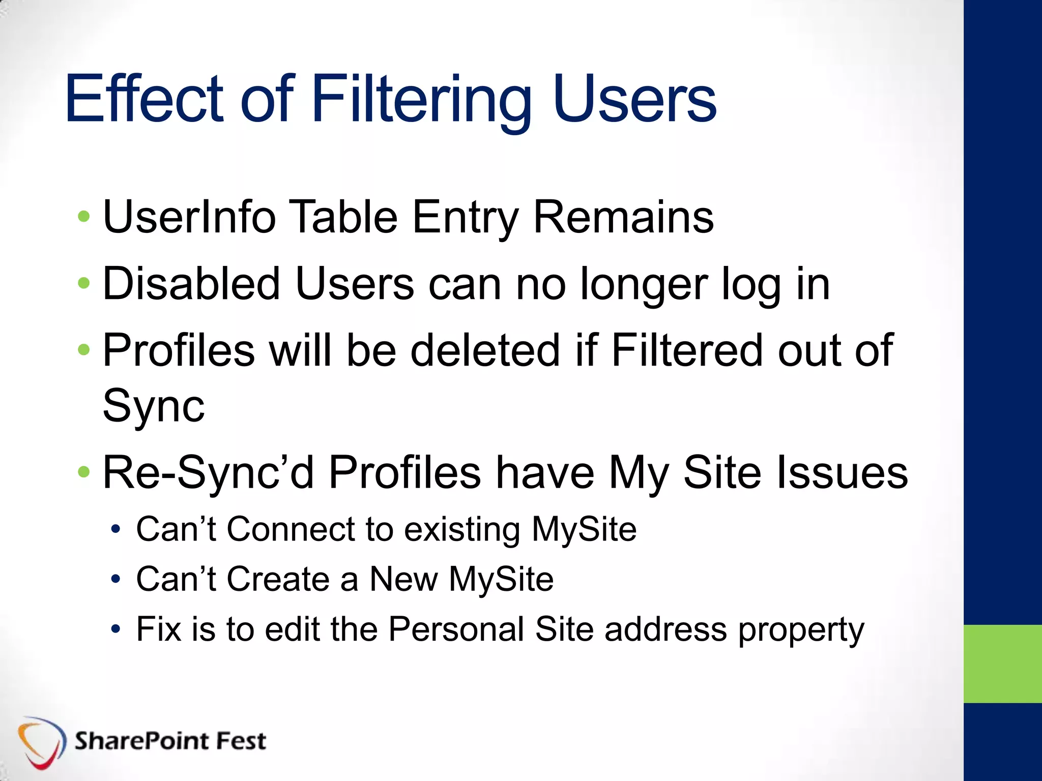 Effect of Filtering Users
• UserInfo Table Entry Remains
• Disabled Users can no longer log in
• Profiles will be deleted if Filtered out of
Sync
• Re-Sync’d Profiles have My Site Issues
• Can’t Connect to existing MySite
• Can’t Create a New MySite
• Fix is to edit the Personal Site address property
 