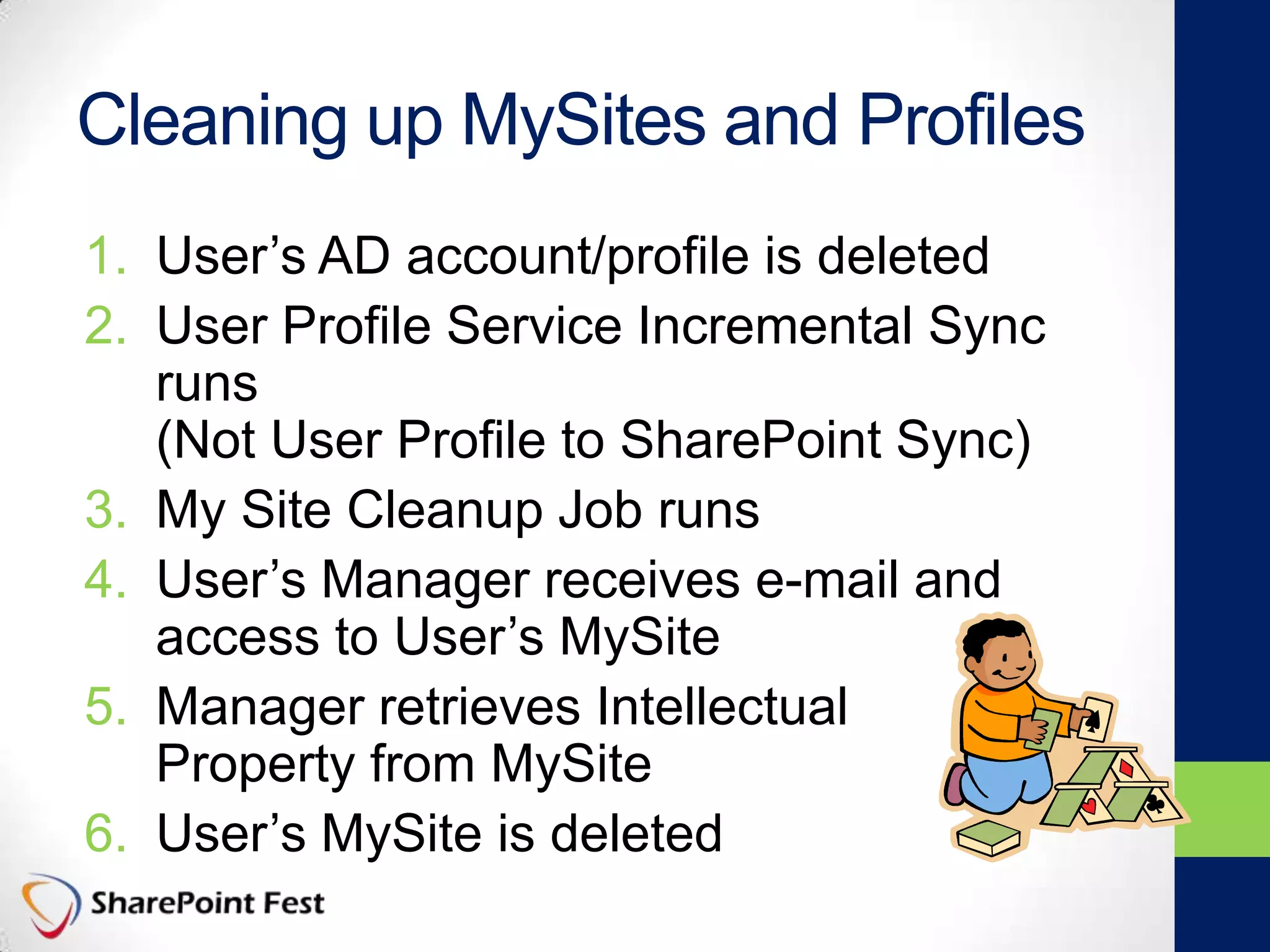 Cleaning up MySites and Profiles
1. User’s AD account/profile is deleted
2. User Profile Service Incremental Sync
runs
(Not User Profile to SharePoint Sync)
3. My Site Cleanup Job runs
4. User’s Manager receives e-mail and
access to User’s MySite
5. Manager retrieves Intellectual
Property from MySite
6. User’s MySite is deleted
 