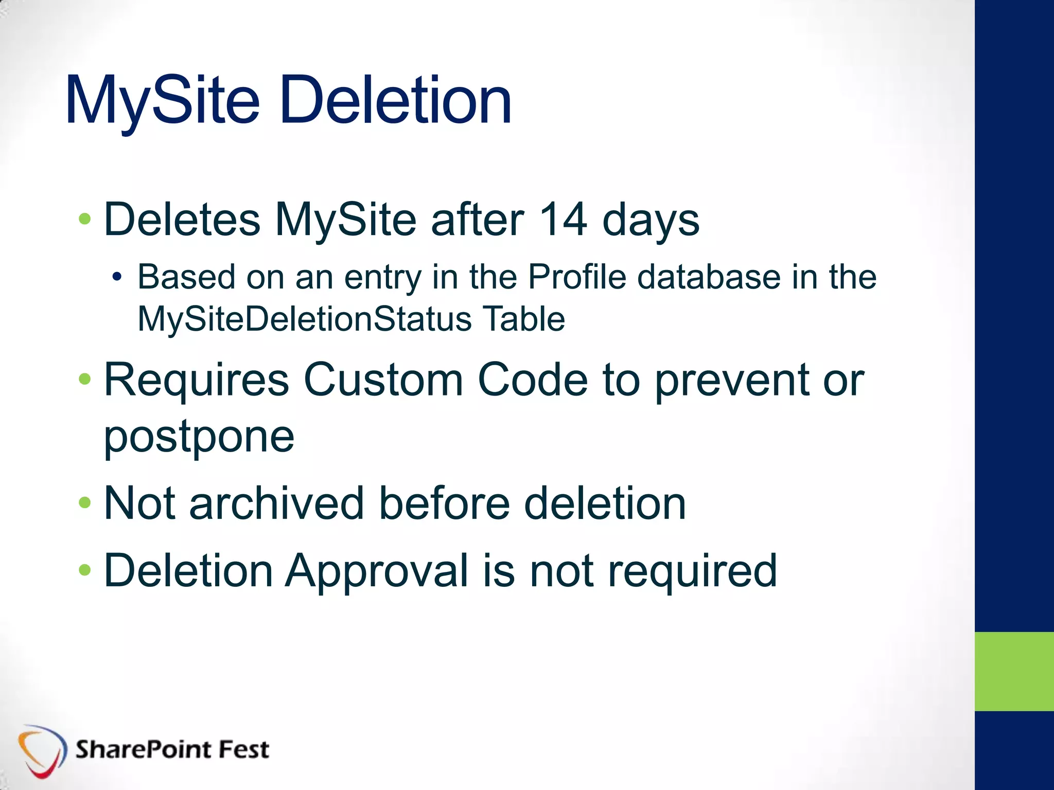 MySite Deletion
• Deletes MySite after 14 days
• Based on an entry in the Profile database in the
MySiteDeletionStatus Table
• Requires Custom Code to prevent or
postpone
• Not archived before deletion
• Deletion Approval is not required
 