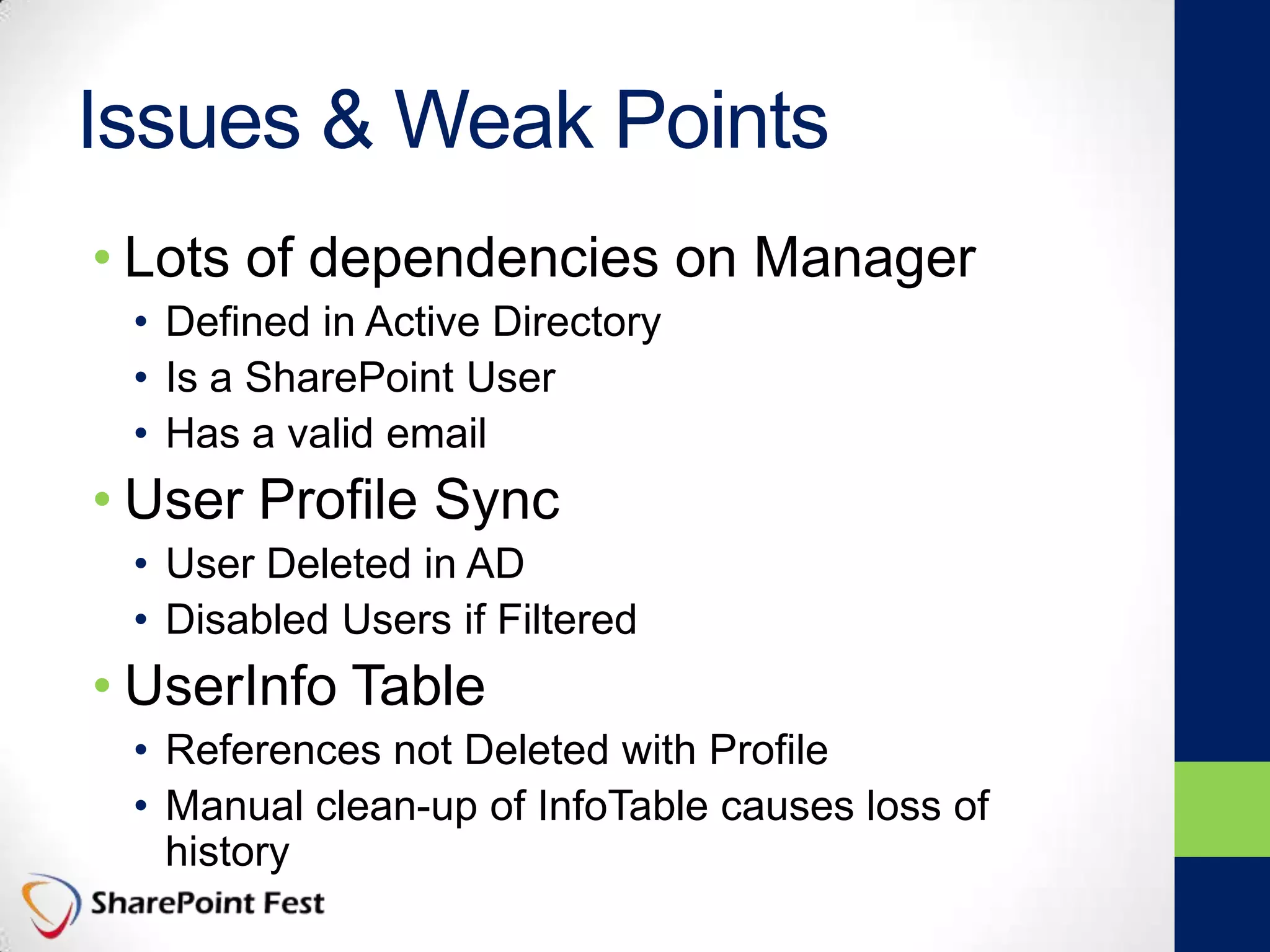 Issues & Weak Points
• Lots of dependencies on Manager
• Defined in Active Directory
• Is a SharePoint User
• Has a valid email
• User Profile Sync
• User Deleted in AD
• Disabled Users if Filtered
• UserInfo Table
• References not Deleted with Profile
• Manual clean-up of InfoTable causes loss of
history
 