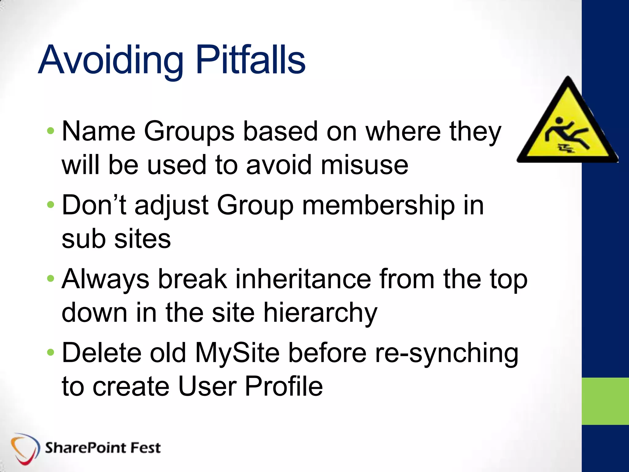 Avoiding Pitfalls
• Name Groups based on where they
will be used to avoid misuse
• Don’t adjust Group membership in
sub sites
• Always break inheritance from the top
down in the site hierarchy
• Delete old MySite before re-synching
to create User Profile
 