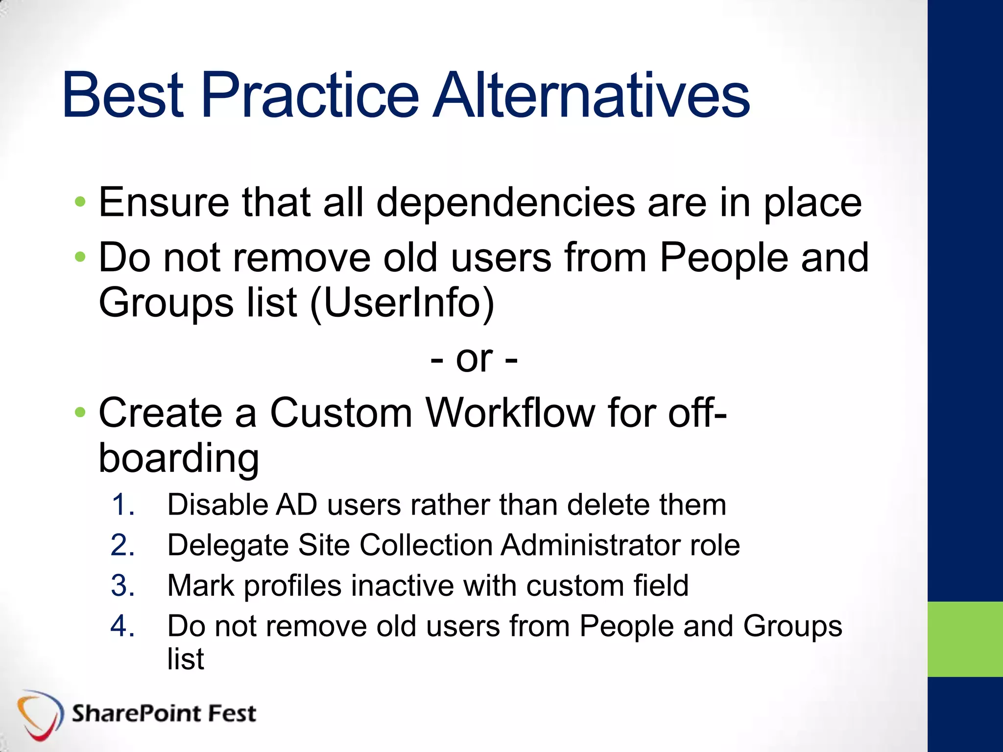 Best Practice Alternatives
• Ensure that all dependencies are in place
• Do not remove old users from People and
Groups list (UserInfo)
- or -
• Create a Custom Workflow for off-
boarding
1. Disable AD users rather than delete them
2. Delegate Site Collection Administrator role
3. Mark profiles inactive with custom field
4. Do not remove old users from People and Groups
list
 