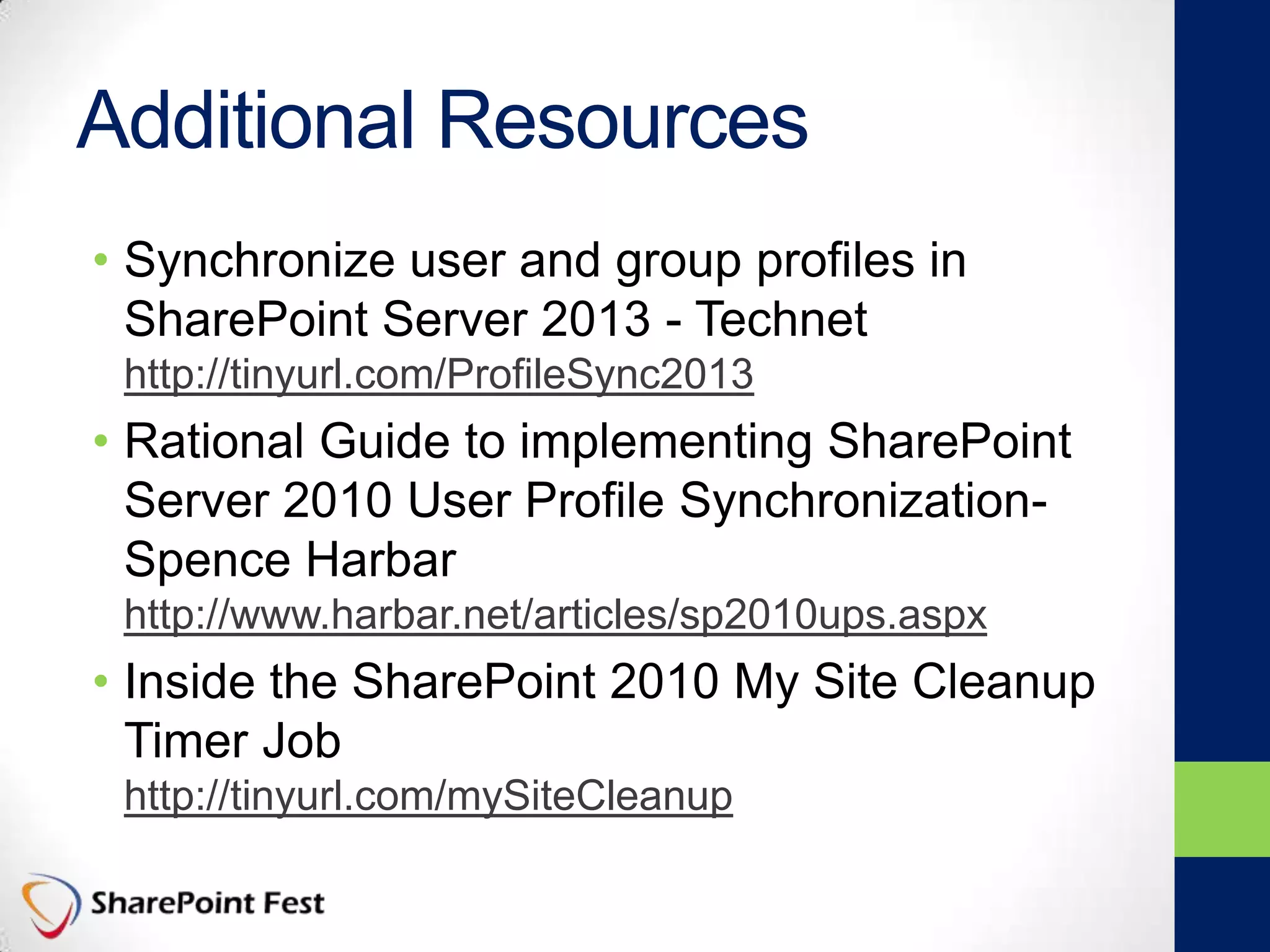 Additional Resources
• Synchronize user and group profiles in
SharePoint Server 2013 - Technet
http://tinyurl.com/ProfileSync2013
• Rational Guide to implementing SharePoint
Server 2010 User Profile Synchronization-
Spence Harbar
http://www.harbar.net/articles/sp2010ups.aspx
• Inside the SharePoint 2010 My Site Cleanup
Timer Job
http://tinyurl.com/mySiteCleanup
 
