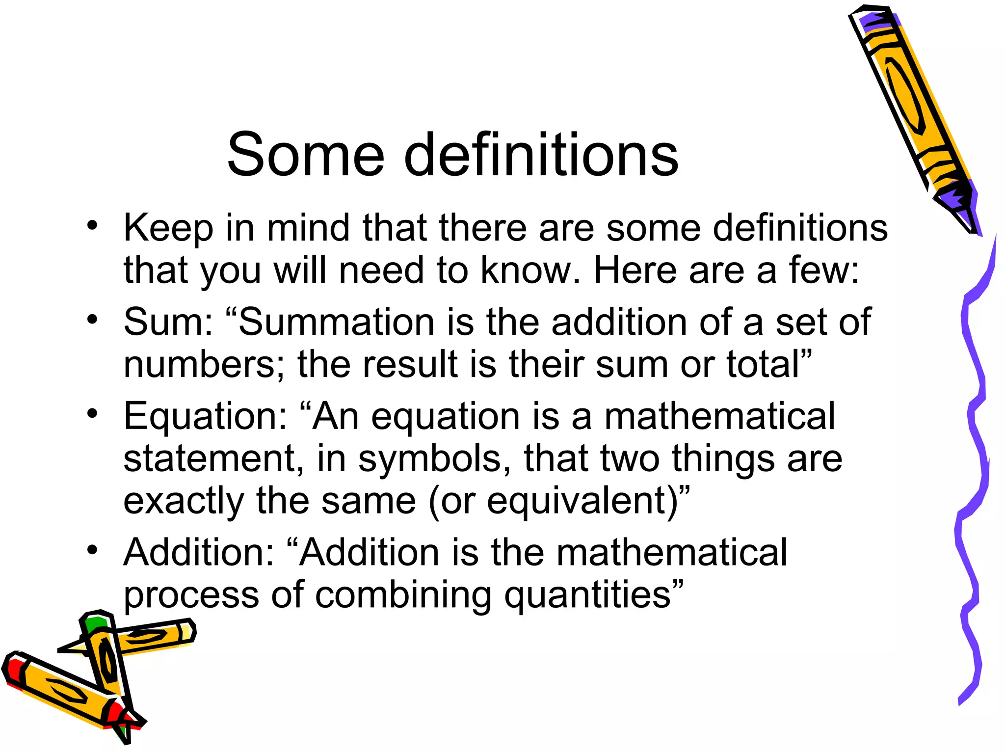 Some definitions Keep in mind that there are some definitions that you will need to know. Here are a few: Sum: “Summation is the addition of a set of numbers; the result is their sum or total” Equation: “An equation is a mathematical statement, in symbols, that two things are exactly the same (or equivalent)” Addition: “Addition is the mathematical process of combining quantities” 