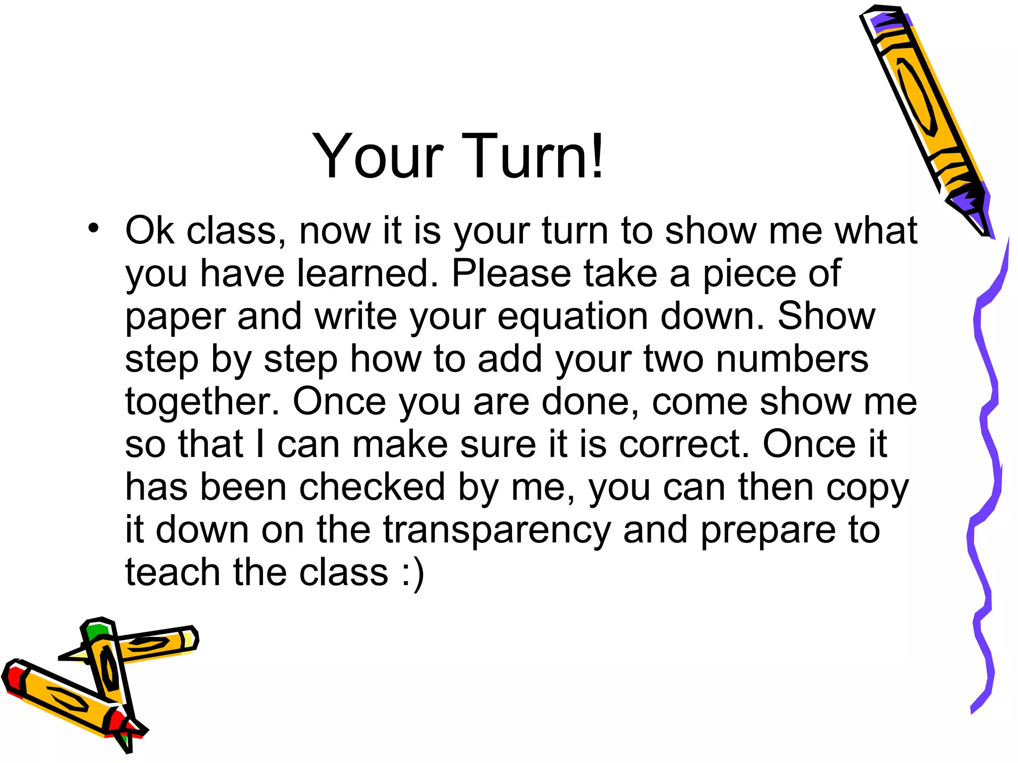 Your Turn! Ok class, now it is your turn to show me what you have learned. Please take a piece of paper and write your equation down. Show step by step how to add your two numbers together. Once you are done, come show me so that I can make sure it is correct. Once it has been checked by me, you can then copy it down on the transparency and prepare to teach the class :) 