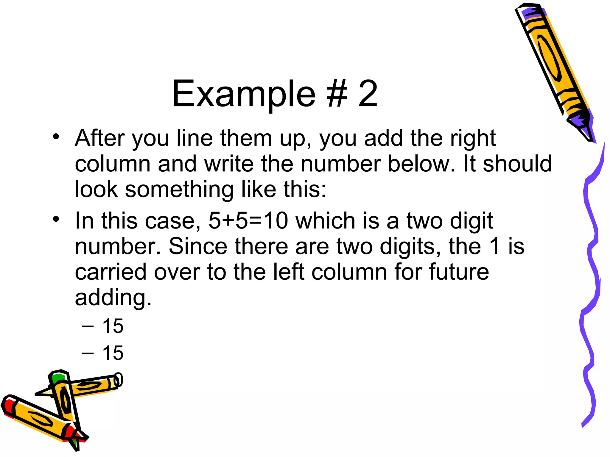 Example # 2 After you line them up, you add the right column and write the number below. It should look something like this: In this case, 5+5=10 which is a two digit number. Since there are two digits, the 1 is carried over to the left column for future adding.  15 15 0 
