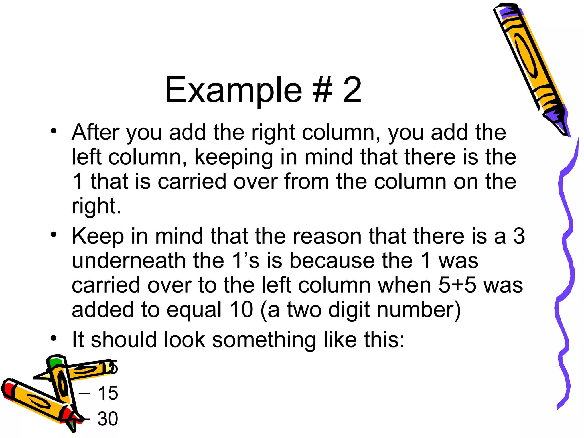 Example # 2 After you add the right column, you add the left column, keeping in mind that there is the 1 that is carried over from the column on the right. Keep in mind that the reason that there is a 3 underneath the 1’s is because the 1 was carried over to the left column when 5+5 was added to equal 10 (a two digit number) It should look something like this: 15 15 30 