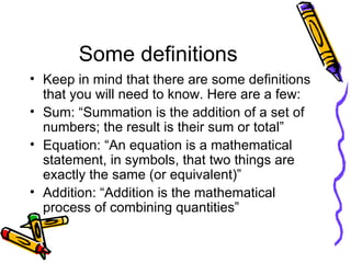 Some definitions Keep in mind that there are some definitions that you will need to know. Here are a few: Sum: “Summation is the addition of a set of numbers; the result is their sum or total” Equation: “An equation is a mathematical statement, in symbols, that two things are exactly the same (or equivalent)” Addition: “Addition is the mathematical process of combining quantities” 