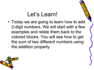 Let’s Learn! Today we are going to learn how to add 2-digit numbers. We will start with a few examples and relate them back to the colored blocks. You will see how to get the sum of two different numbers using the addition property 