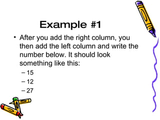 Example #1  After you add the right column, you then add the left column and write the number below. It should look something like this: 15 12 27 