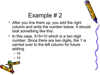 Example # 2 After you line them up, you add the right column and write the number below. It should look something like this: In this case, 5+5=10 which is a two digit number. Since there are two digits, the 1 is carried over to the left column for future adding.  15 15 0 