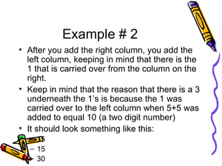 Example # 2 After you add the right column, you add the left column, keeping in mind that there is the 1 that is carried over from the column on the right. Keep in mind that the reason that there is a 3 underneath the 1’s is because the 1 was carried over to the left column when 5+5 was added to equal 10 (a two digit number) It should look something like this: 15 15 30 