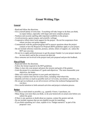 Grant Writing Tips
General

- Read and follow the directions.
- Give yourself plenty of extra time. Everything will take longer to do than you think,
       so expect delays, especially with larger and more complex projects.
- Neatness and accurate spelling adds important credibility to the project.
- Avoid acronyms, agency jargon, and scientific verbiage.
- Cooperative efforts show local support for the project. Do not list cooperators from
       whom you have not gotten support.
- Communicate with the grantor/program staff to answer questions about the project
       content or how the Request For Proposal (RFP) guidelines apply to your project.
- Do not include reference materials, pictures, articles, letters of support, etc. unless the
       RFP says you may.
- Do not try to apply political pressure to get the project funded. Let your project stand on
       its own merit, and let the reviewers do their job.
- Have someone not involved in the project read your proposal and provide feedback.

Plan of Work
- Read and follow the directions.
- Follow the format required in the RFP guidelines.
- Make it clear why your project advances the mission and goals of the grantor.
- Limit the project to a maximum of 3 goals and objectives. The more measurable your
        objectives, the better.
- Make sure action items pertain to your goals and objectives.
- Develop a realistic time line for action items, including what/when/who.
- Quantify activities as much as possible such as # of events, newsletters, attendees, etc.
- Do not get too technical, as not all reviewers will have the technical background that
        you have.
- Give careful attention to both outreach activities and project evaluation process.

Budget
- Provide as much detail as possible, e.g., quantify # hours, # purchases, etc.
- Many things cost more than you think, so do your homework on actual costs before you
         submit the grant.
- If there is any question or doubt about an expense, contact the grantor and ask.
- Do not include expenses that are not eligible (except for matching).
- If you think something isn’t clear, explain it in a “budget narrative” as part of the
         proposal’s text.
 