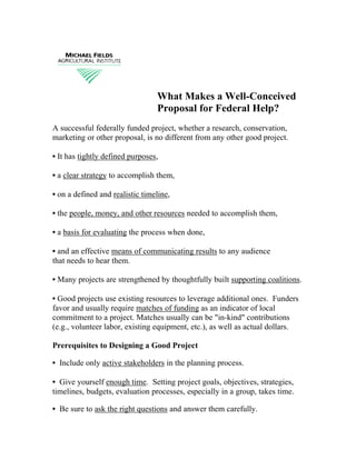 What Makes a Well-Conceived
                                 Proposal for Federal Help?
A successful federally funded project, whether a research, conservation,
marketing or other proposal, is no different from any other good project.

• It has tightly defined purposes,

• a clear strategy to accomplish them,

• on a defined and realistic timeline,

• the people, money, and other resources needed to accomplish them,

• a basis for evaluating the process when done,

• and an effective means of communicating results to any audience
that needs to hear them.

• Many projects are strengthened by thoughtfully built supporting coalitions.

• Good projects use existing resources to leverage additional ones. Funders
favor and usually require matches of funding as an indicator of local
commitment to a project. Matches usually can be quot;in-kindquot; contributions
(e.g., volunteer labor, existing equipment, etc.), as well as actual dollars.

Prerequisites to Designing a Good Project

• Include only active stakeholders in the planning process.

• Give yourself enough time. Setting project goals, objectives, strategies,
timelines, budgets, evaluation processes, especially in a group, takes time.

• Be sure to ask the right questions and answer them carefully.
 
