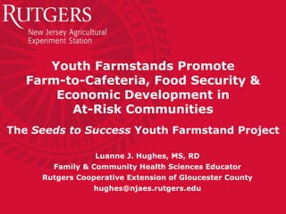 Youth Farmstands Promote Farm-to-Cafeteria, Food Security & Economic Development in At-Risk Communities The  Seeds to Success  Youth Farmstand Project Luanne J. Hughes, MS, RD Family & Community Health Sciences Educator Rutgers Cooperative Extension of Gloucester County [email_address] 