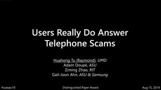 Users Really Do Answer
Telephone Scams
Huahong Tu (Raymond), UMD
Adam Doupé, ASU
Ziming Zhao, RIT
Gail-Joon Ahn, ASU & Samsung
Distinguished Paper Award Aug 15, 2019#usesec19
 