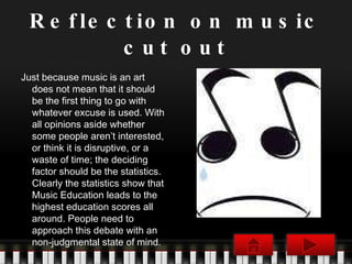 Reflection on music cut out Just because music is an art does not mean that it should be the first thing to go with whatever excuse is used. With all opinions aside whether some people aren’t interested, or think it is disruptive, or a waste of time; the deciding factor should be the statistics. Clearly the statistics show that Music Education leads to the highest education scores all around. People need to approach this debate with an non-judgmental state of mind. 