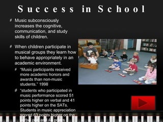 Success in School Music subconsciously increases the cognitive, communication, and study skills of children. When children participate in musical groups they learn how to behave appropriately in an academic environment.  “ Music participants received more academic honors and awards than non-music students.” 1998 “ students who participated in music performance scored 51 points higher on verbal and 41 points higher on the SATs.  Students in music appreciation scored 63 points higher on the verbal part and 44 points higher on math. 