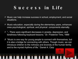 Success in Life Music can help increase success in school, employment, and social situations. Music education, especially during the elementary years, enhances ones psychological, spiritual, and physical  components eternally. “ .. There were significant decreases in anxiety, depression, and loneliness following keyboard lessons.” Dr. Frederick Tims, 1999 “ Music is one way for young people to connect with themselves, but it is also a bridge for connecting with others. Though music, we can introduce children to the richness and diversity of the human family and to the myriad rhythms of life.” Daniel A. Carp 