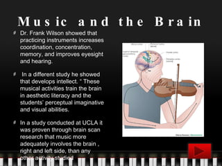 Music and the Brain Dr. Frank Wilson showed that practicing instruments increases coordination, concentration, memory, and improves eyesight and hearing. In a different study he showed that develops intellect. “ These musical activities train the brain in aesthetic literacy and the students’ perceptual imaginative and visual abilities. In a study conducted at UCLA it was proven through brain scan research that music more adequately involves the brain , right and left side, than any other activity studied 