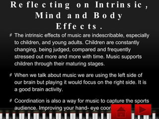 Reflecting on Intrinsic, Mind and Body Effects. The intrinsic effects of music are indescribable, especially to children, and young adults. Children are constantly changing, being judged, compared and frequently stressed out more and more with time. Music supports children through their maturing stages. When we talk about music we are using the left side of our brain but playing it would focus on the right side. It is a good brain activity. Coordination is also a way for music to capture the sports audience. Improving your hand- eye coordination. 