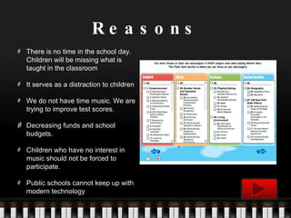Reasons There is no time in the school day. Children will be missing what is taught in the classroom It serves as a distraction to children We do not have time music. We are trying to improve test scores. Decreasing funds and school budgets. Children who have no interest in music should not be forced to participate. Public schools cannot keep up with modern technology 