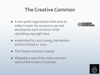 The Creative CommonA non-profit organization that aims to make it easier for anyone to use and develop the work of others while upholding copyright laws.established by Larry Lessig, Hal Abelson and Eric Eldred in  2001. The Creative Common LicenseWikipedia is one of the most common users of the Creative Common.