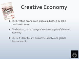 Creative EconomyThe Creative economy is a book published by John Hawkins in 2001.The book acts as a “comprehensive analysis of the new economy” .The self-identity, art, business, society, and global development. 