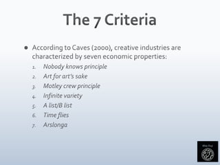 The 7 CriteriaAccording to Caves (2000), creative industries are characterized by seven economic properties:Nobody knows principleArt for art’s sakeMotley crew principleInfinite varietyA list/B listTime fliesArslonga