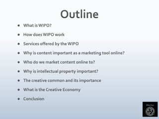 OutlineWhat is WIPO?	How does WIPO workServices offered by the WIPO	Why is content important as a marketing tool online?	Who do we market content online to?	Why is intellectual property important?	The creative common and its importanceWhat is the Creative EconomyConclusion	