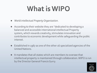 What is WIPOWorld intellectual Property Organization.According to their website they are “dedicated to developing a balanced and accessible international intellectual Property system, which rewards creativity, stimulates innovation and contributes to economic development while safeguarding the public interest.Established in 1967 as one of the other 16 specialized agencies of the United Nations.It mandates that all states which are members to oversee that intellectual property is maintained through collaboration. WIPO is run by the Director General Francis Gurry.