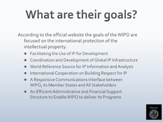 What are their goals?According to the official website the goals of the WIPO are focused on the international protection of the intellectual property.Facilitating the Use of IP for DevelopmentCoordination and Development of Global IP InfrastructureWorld Reference Source for IP Information and AnalysisInternational Cooperation on Building Respect for IPA Responsive Communications Interface between WIPO, its Member States and All StakeholdersAn Efficient Administrative and Financial Support Structure to Enable WIPO to deliver its Programs