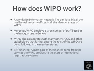 How does WIPO work?A worldwide information network. The aim is to link all the intellectual property offices in all the Member states of WIPO.Moreover, WIPO employs a large number of staff based at the headquarters in Geneva WIPO also collaborates with many other NGOS and other stakeholders that further ensure the rules of the WIPO are being followed in the member states.Self-financed. Almost 90% of the finances come from the services the WIPO provides to the users of international registration systems