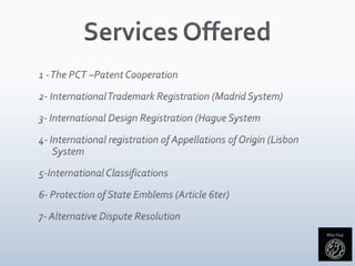 Services Offered1 - The PCT –Patent Cooperation2- International Trademark Registration (Madrid System)3- International Design Registration (Hague System4- International registration of Appellations of Origin (Lisbon System5-International Classifications6- Protection of State Emblems (Article 6ter)7- Alternative Dispute Resolution