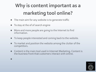 Why is content important as a marketing tool online?The main aim for any website is to generate trafficTo stay at the of of search engineMore and more people are going to the Internet to find information. To keep people interested and coming back to the website.To market and position the website among the clutter of the competitors. Content is the main tool used in Internet Marketing. Content is the business front that customers interact with online. 