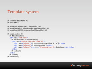 Template system

{% extends "base.html" %}
{% load i18n %}

{% block title %}Bookmarks: {% endblock %}
{% block bodyclass %}bookmarks wide{% endblock %}
{% block bodyid %}{{ network.slug }}{% endblock %}

{% block content %}
   {% if bookmarks %}
   <div class="list-view">
      {% for bookmark in bookmarks %}
      <div class="item {% cycle 'odd' 'even' %}">
         <div class="column1">{{ bookmark.created|date:"F j, Y" }}</div>
         <div class="column2">{{ bookmark.title }}</div>
         <div class="column3"><a href="{{ bookmark.url }}">Go to Page</a></div>
      </div>
      {% endfor %}
   </div>
   {% endif %}
{% endblock %}
 