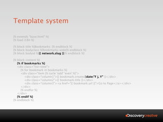 Template system

{% extends "base.html" %}
{% load i18n %}

{% block title %}Bookmarks: {% endblock %}
{% block bodyclass %}bookmarks wide{% endblock %}
{% block bodyid %}{{ network.slug }}{% endblock %}

{% block content %}
   {% if bookmarks %}
   <div class="list-view">
     {% for bookmark in bookmarks %}
     <div class="item {% cycle 'odd' 'even' %}">
         <div class="column1">{{ bookmark.created|date:"F j, Y" }}</div>
         <div class="column2">{{ bookmark.title }}</div>
         <div class="column3"><a href="{{ bookmark.url }}">Go to Page</a></div>
     </div>
     {% endfor %}
   </div>
   {% endif %}
{% endblock %}
 