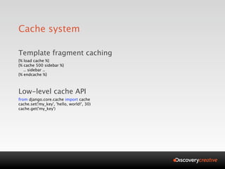 Cache system

Template fragment caching
{% load cache %}
{% cache 500 sidebar %}
   .. sidebar ..
{% endcache %}



Low-level cache API
from django.core.cache import cache
cache.set('my_key', 'hello, world!', 30)
cache.get('my_key')
 
