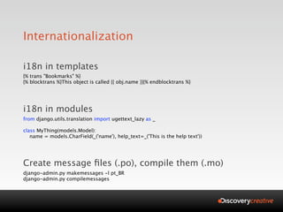 Internationalization

i18n in templates
{% trans "Bookmarks" %}
{% blocktrans %}This object is called {{ obj.name }}{% endblocktrans %}




i18n in modules
from django.utils.translation import ugettext_lazy as _

class MyThing(models.Model):
   name = models.CharField(_('name'), help_text=_('This is the help text'))




Create message ﬁles (.po), compile them (.mo)
django-admin.py makemessages -l pt_BR
django-admin.py compilemessages
 